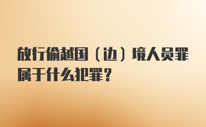 放行偷越国(边)境人员罪属于什么犯罪?