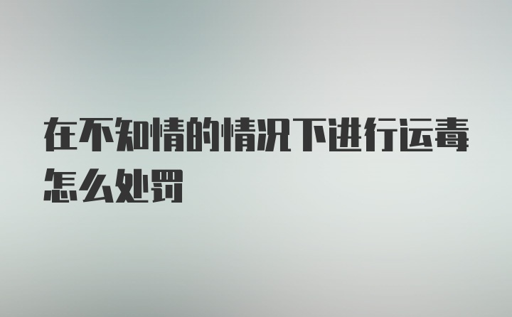 在不知情的情况下进行运毒怎么处罚