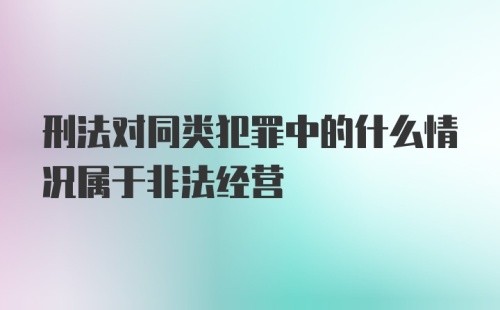 刑法对同类犯罪中的什么情况属于非法经营