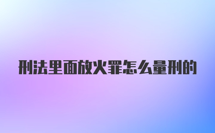 刑法里面放火罪怎么量刑的