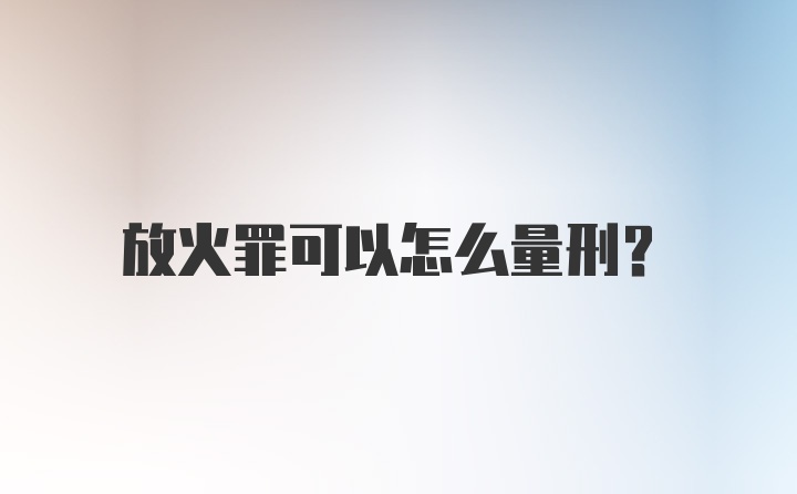 放火罪可以怎么量刑？