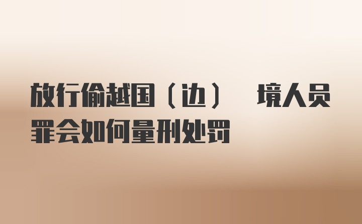 放行偷越国(边) 境人员罪会如何量刑处罚