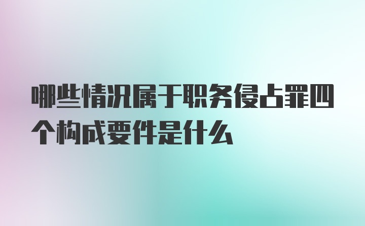 哪些情况属于职务侵占罪四个构成要件是什么