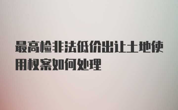 最高检非法低价出让土地使用权案如何处理