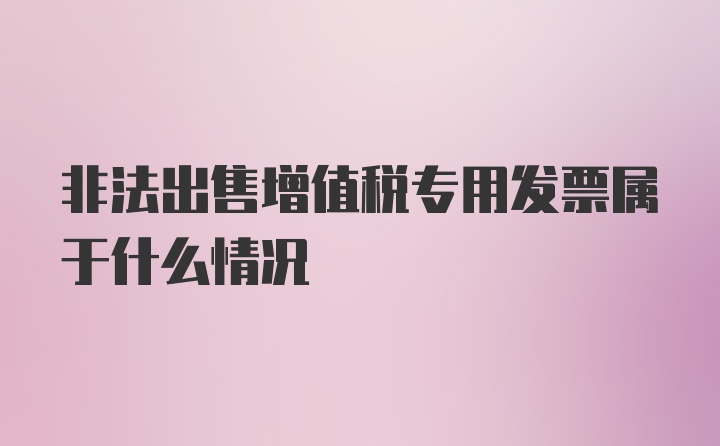 非法出售增值税专用发票属于什么情况