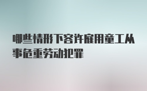 哪些情形下容许雇用童工从事危重劳动犯罪