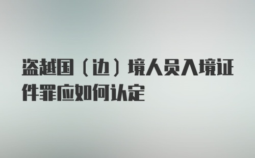 盗越国(边)境人员入境证件罪应如何认定