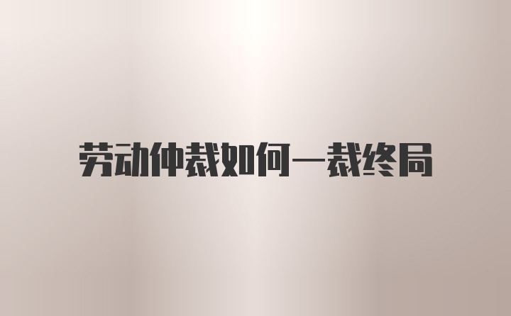 劳动仲裁如何一裁终局