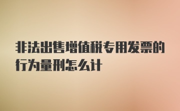 非法出售增值税专用发票的行为量刑怎么计