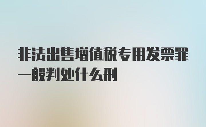 非法出售增值税专用发票罪一般判处什么刑