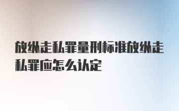 放纵走私罪量刑标准放纵走私罪应怎么认定