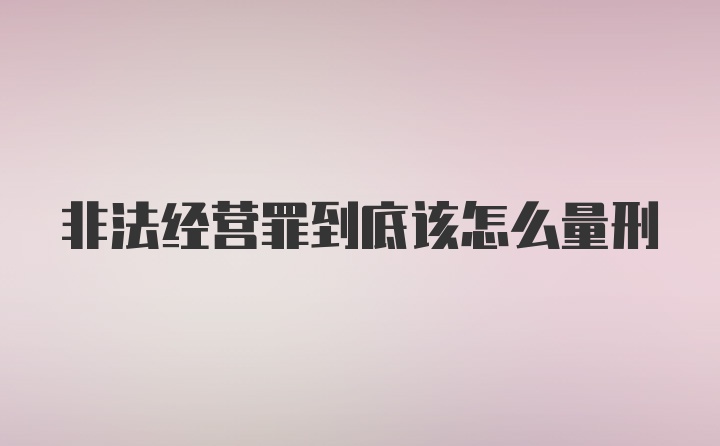 非法经营罪到底该怎么量刑