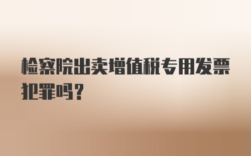 检察院出卖增值税专用发票犯罪吗？