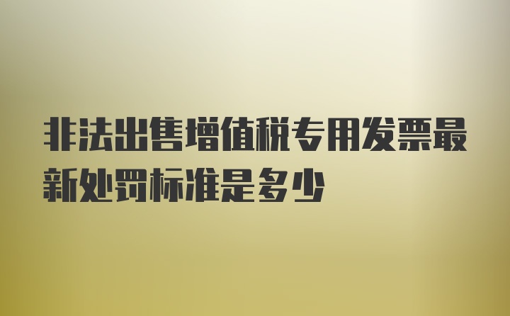 非法出售增值税专用发票最新处罚标准是多少