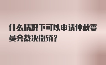 什么情况下可以申请仲裁委员会裁决撤销？