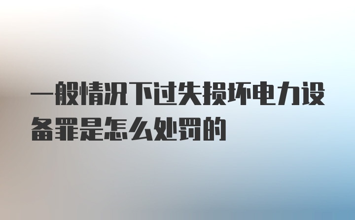 一般情况下过失损坏电力设备罪是怎么处罚的