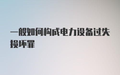 一般如何构成电力设备过失损坏罪