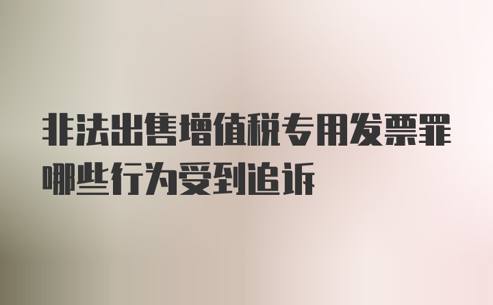 非法出售增值税专用发票罪哪些行为受到追诉