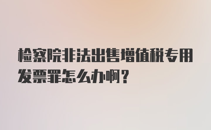 检察院非法出售增值税专用发票罪怎么办啊？