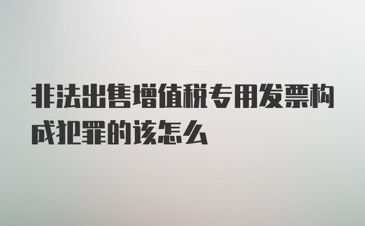 非法出售增值税专用发票构成犯罪的该怎么