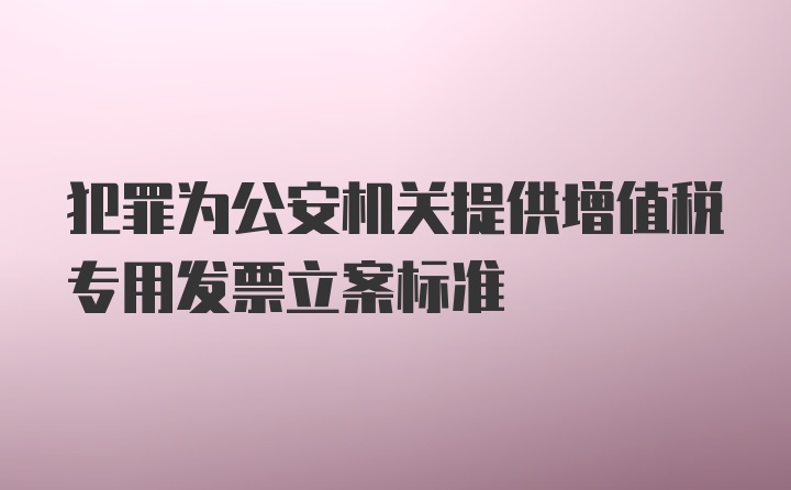 犯罪为公安机关提供增值税专用发票立案标准