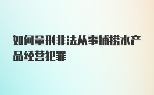 如何量刑非法从事捕捞水产品经营犯罪