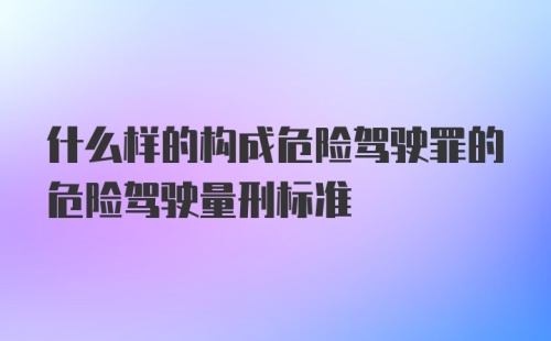 什么样的构成危险驾驶罪的危险驾驶量刑标准