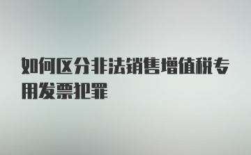 如何区分非法销售增值税专用发票犯罪