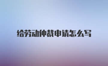 给劳动仲裁申请怎么写