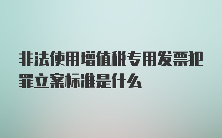 非法使用增值税专用发票犯罪立案标准是什么