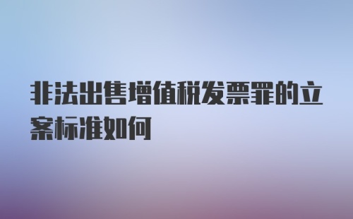 非法出售增值税发票罪的立案标准如何