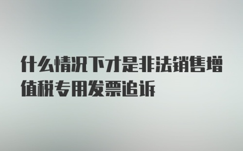 什么情况下才是非法销售增值税专用发票追诉