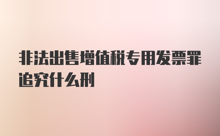 非法出售增值税专用发票罪追究什么刑