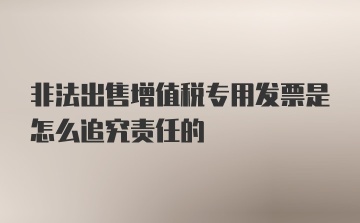 非法出售增值税专用发票是怎么追究责任的