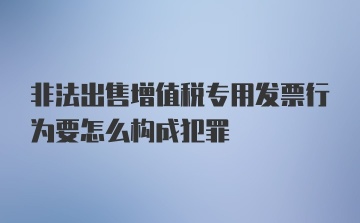 非法出售增值税专用发票行为要怎么构成犯罪