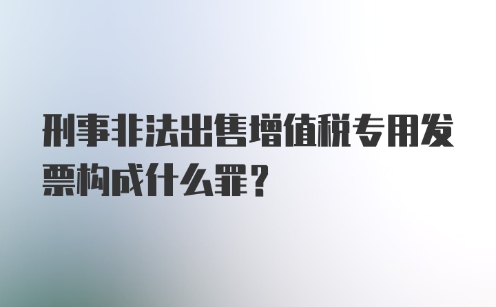 刑事非法出售增值税专用发票构成什么罪？