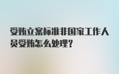 受贿立案标准非国家工作人员受贿怎么处理？