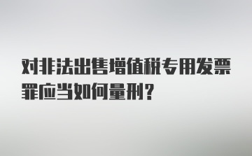 对非法出售增值税专用发票罪应当如何量刑？