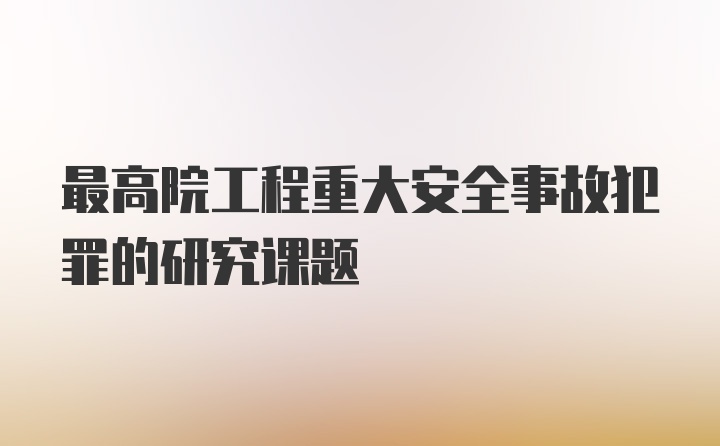 最高院工程重大安全事故犯罪的研究课题