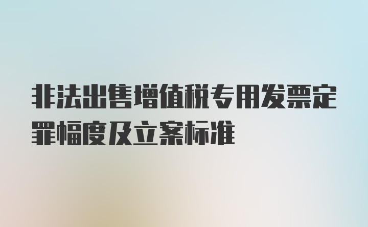 非法出售增值税专用发票定罪幅度及立案标准