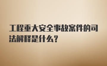 工程重大安全事故案件的司法解释是什么?