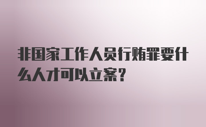 非国家工作人员行贿罪要什么人才可以立案？