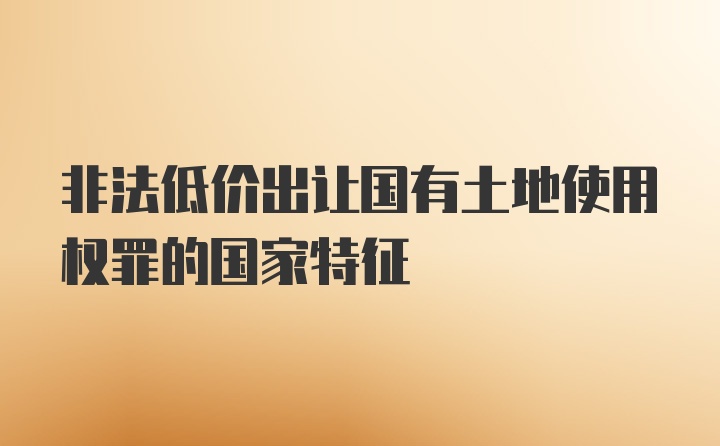 非法低价出让国有土地使用权罪的国家特征