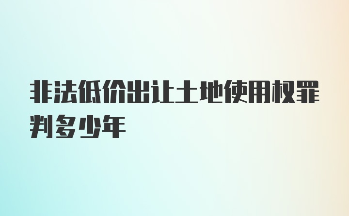 非法低价出让土地使用权罪判多少年