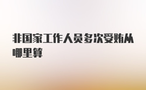 非国家工作人员多次受贿从哪里算