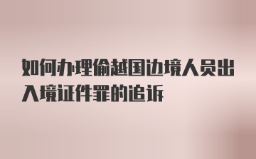 如何办理偷越国边境人员出入境证件罪的追诉