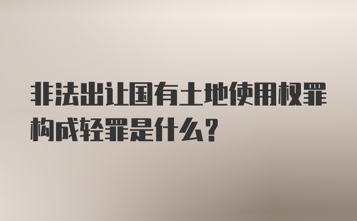 非法出让国有土地使用权罪构成轻罪是什么？