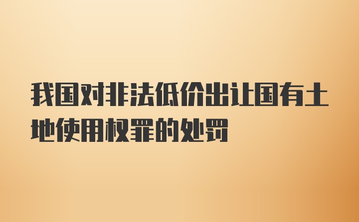 我国对非法低价出让国有土地使用权罪的处罚