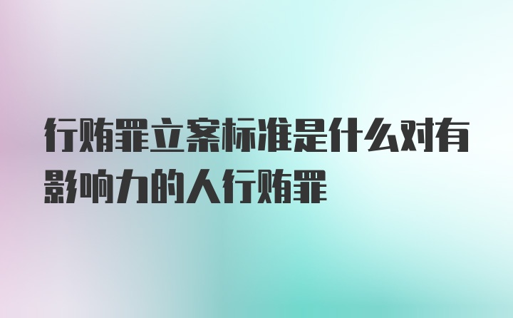 行贿罪立案标准是什么对有影响力的人行贿罪