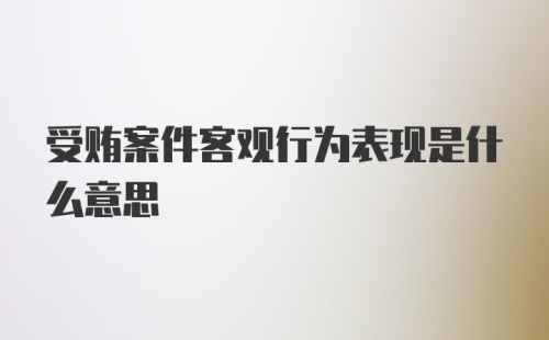 受贿案件客观行为表现是什么意思